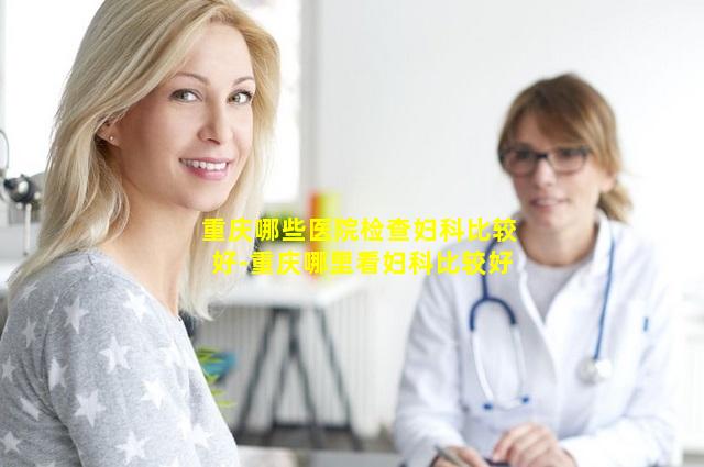重庆哪些医院检查妇科比较好-重庆哪里看妇科比较好