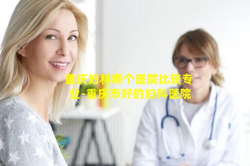 重庆妇科哪个医院比较专业-重庆市好的妇科医院