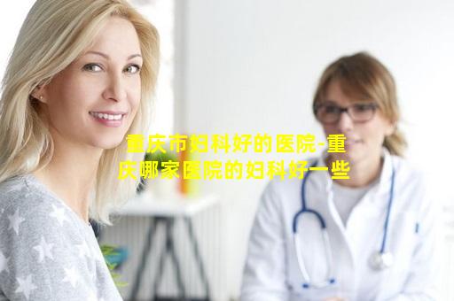 重庆市妇科好的医院-重庆哪家医院的妇科好一些